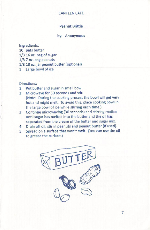 CANTEEN CAFE Peanut Brittle by: Anonymous Ingredients: 10 pats butter 1/316 oz, bag of sugar 1/37 oz. bag peanuts 1/318 oz jar peanut butter (optional) 1 Large bowl of ice Directions: 1. Put butter and sugar in small bowl 2. Microwave for 30 seconds and sti. (Note: During the cooking process the bowl will get very. hot and might melt. To avoid this, place cooking bowlin while stirring each time.) 3. Continue microwaving (30 seconds) and stiring routine until sugar has melted into the butter and the oil has separated from the cream of the butter and sugar mix. 4. Drain offoil; st in peanuts and peanut butter (if used). 5. Spread on a surface that won’t melt. (You can use the oil to grease the surface.) %